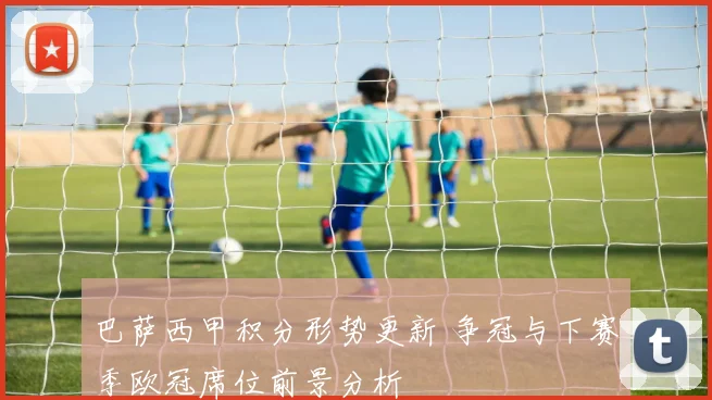 巴萨西甲积分形势更新 争冠与下赛季欧冠席位前景分析