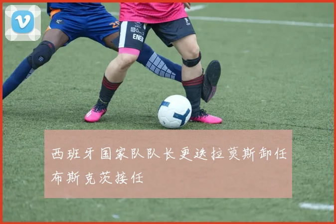 西班牙国家队队长更迭拉莫斯卸任布斯克茨接任