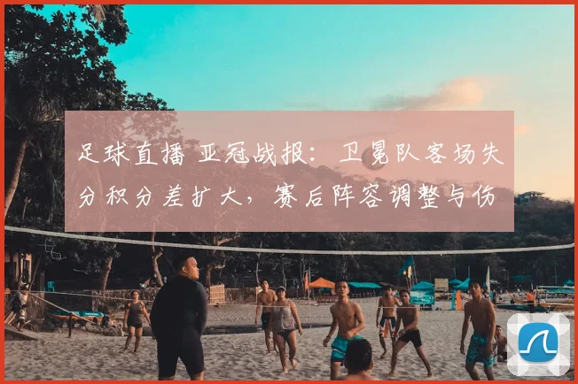 足球直播 亚冠战报：卫冕队客场失分积分差扩大，赛后阵容调整与伤停影响备受关注