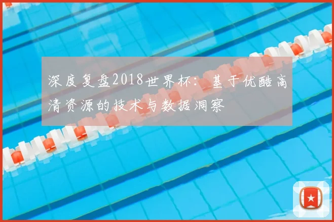 深度复盘2018世界杯:基于优酷高清资源的技术与数据洞察