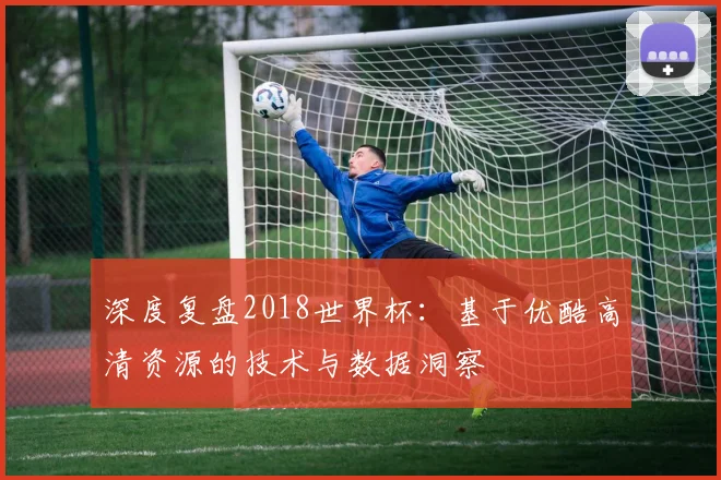 深度复盘2018世界杯：基于优酷高清资源的技术与数据洞察