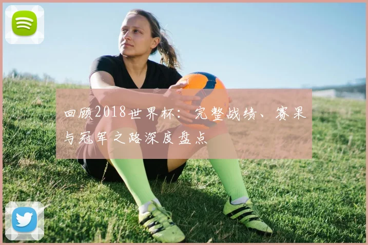 回顾2018世界杯:完整战绩、赛果与冠军之路深度盘点