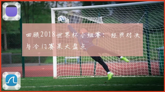 回顾2018世界杯小组赛：经典对决与冷门赛果大盘点