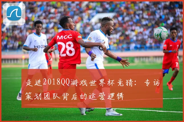 走进2018QQ游戏世界杯竞猜：专访策划团队背后的运营逻辑