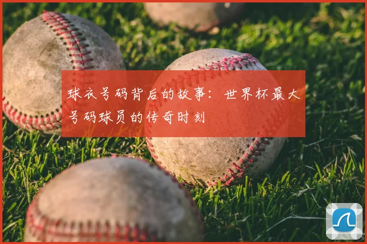 球衣号码背后的故事：世界杯最大号码球员的传奇时刻