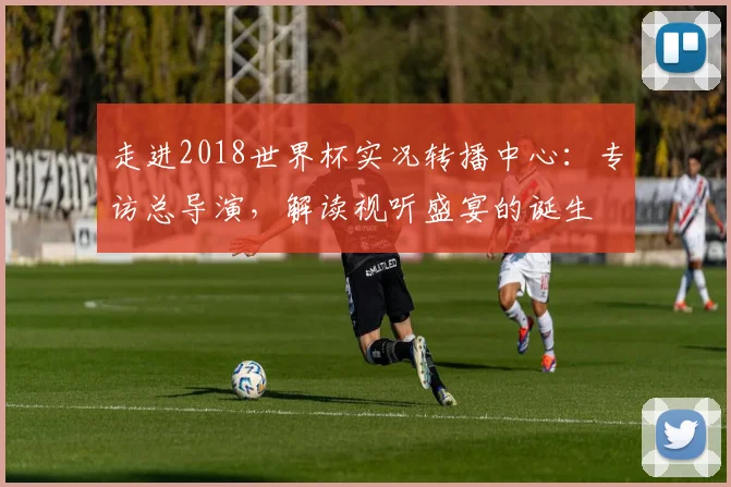 走进2018世界杯实况转播中心:专访总导演,解读视听盛宴的诞生