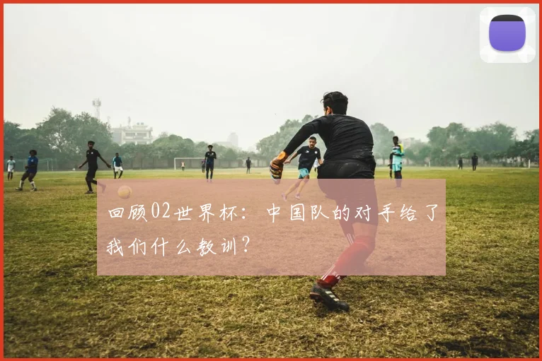 回顾02世界杯:中国队的对手给了我们什么教训?