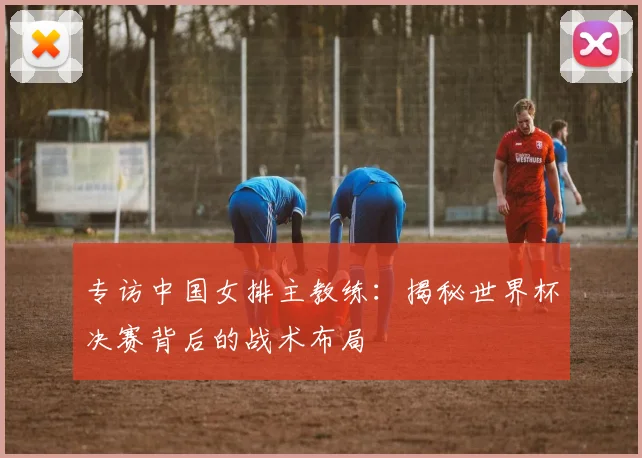 专访中国女排主教练:揭秘世界杯决赛背后的战术布局